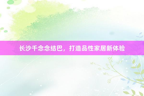 长沙千念念结巴，打造品性家居新体验