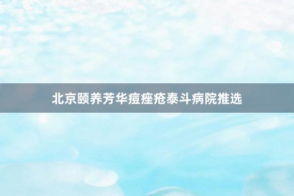 北京颐养芳华痘痤疮泰斗病院推选